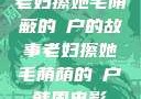 老妇擦她毛荫蔽的玥户的故事老妇擦她毛荫荫的玥户韩国电影