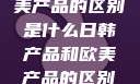 日韩产品与欧美产品的区别是什么日韩产品和欧美产品的区别是什么李思
