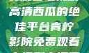 青柠影院，免费观看电视剧高清西瓜的绝佳平台青柠影院免费观看电视剧高清西瓜超棒