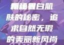 关于嫩白肌肤的奥秘与追求—探索美丽新境界
揭秘嫩白肌肤的秘密，追求自然无瑕的美丽新风尚嫩白BBwBBwBBWBBw免费