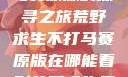 荒野求生不打马赛原版的探寻之旅荒野求生不打马赛原版在哪能看到荒野求生无删减版