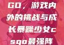 暴躁少女CSGO，游戏内外的挑战与成长暴躁少女csgo最强阵容