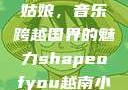 Shape of You越南小姑娘，音乐跨越国界的魅力shapeofyou越南小姑娘的背景故事
