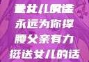 父亲有力挺送女儿的话
女儿，父亲永远为你撑腰父亲有力挺送女儿的话 含义