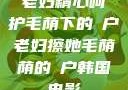 老妇精心呵护毛荫下的玥户老妇擦她毛荫荫的玥户韩国电影
