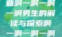 探索音乐之谜，关于歌曲啊一啊一啊一啊男生的解读与探索啊一啊一啊一啊男生是什么歌小说
