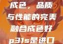 P31S的卓越成色，品质与性能的完美融合成色好p31s是进口还是国产