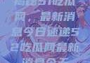 揭秘51吃瓜网，最新消息今日速递52吃瓜网最新消息今天