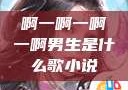 啊一啊一啊一啊男生是什么歌小说