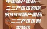 中国精产国品一二三产区区别探究999精产国品一二三产区区别视频区