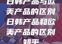 日韩产品与欧美产品的区别日韩产品和欧美产品的区别知乎