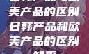 日韩产品与欧美产品的区别日韩产品和欧美产品的区别知乎