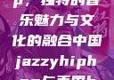 中国 Jazzy Hip-Hop，独特的音乐魅力与文化的融合中国jazzyhiphop与美国hiphop的对比