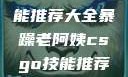 暴躁老阿姨的CSGO技能推荐大全暴躁老阿姨csgo技能推荐大全想看现场直播性交
