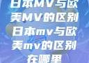 日本MV与欧美MV的区别日本mv与欧美mv的区别在哪里