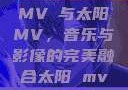 MVチ与太阳MV，音乐与影像的完美融合太阳 mv