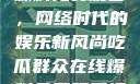 吃瓜群众在线爆料免费观看，网络时代的娱乐新风尚吃瓜群众在线爆料免费观看视频
