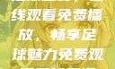 51网站直播足球盛宴，在线观看免费播放，畅享足球魅力免费观看足球直播的好用网站