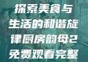 厨房韵母2，探索美食与生活的和谐旋律厨房韵母2免费观看完整版