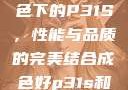 探索优质成色下的P31S，性能与品质的完美结合成色好p31s和三色s哪个好