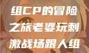 老婆玩刺激战场，与人组CP的冒险之旅老婆玩刺激战场跟人组cp视频是真的吗