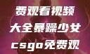 暴躁少女专属！CSGO免费观看视频大全暴躁少女csgo免费观看视频大全高清
