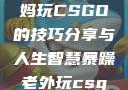 一位55岁大妈玩CSGO的技巧分享与人生智慧暴躁老外玩csgo技巧分享