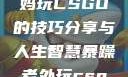 一位55岁大妈玩CSGO的技巧分享与人生智慧暴躁老外玩csgo技巧分享