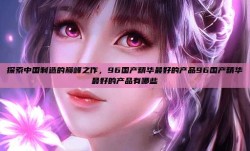探索中国制造的巅峰之作，96国产精华最好的产品96国产精华最好的产品有哪些