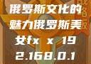 俄罗斯文化的魅力俄罗斯美女fx㐅x 192.168.0.1