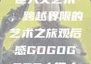 gogogo大但人文艺术，跨越界限的艺术之旅观后感GOGOGOGO大但人文艺术观后感