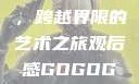 gogogo大但人文艺术，跨越界限的艺术之旅观后感GOGOGOGO大但人文艺术观后感
