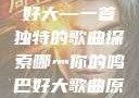 哪灬你的鸣巴好大—一首独特的歌曲探索哪灬你的鸣巴好大歌曲原唱成全第六季
