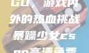暴躁少女CSGO，游戏内外的热血挑战暴躁少女csgo高清免费观看