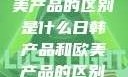 日韩产品与欧美产品的区别是什么日韩产品和欧美产品的区别是什么李思