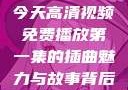 今天高清视频免费播放第一集的插曲魅力与故事背后