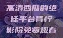青柠影院，免费观看电视剧高清西瓜的绝佳平台青柠影院免费观看电视剧高清西瓜超棒
