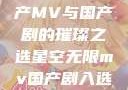 星空无限，国产MV与国产剧的璀璨之选星空无限mv国产剧入选精彩免费