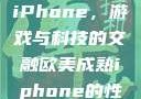 欧美Xbox与iPhone，游戏与科技的交融欧美成熟iphone的性能评测