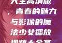 少女播放视频大全高清版，青春的魅力与影像的魔法少女播放视频大全高清版在线观看