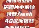 SNH48在欧洲码与亚洲码图片中的独特魅力snh48欧洲码和亚洲码图片一样吗