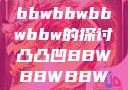 凸凸凹现象与bbwbbwbbwbbw的探讨凸凸凹BBWBBWBBWBBW视频