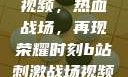 B站刺激战场视频，热血战场，再现荣耀时刻b站刺激战场视频直播