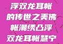 佛帐潮绣，凸浮双龙耳帐的传世之美佛帐潮绣凸浮双龙耳帐慧宁法师
