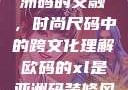 欧码XL与亚洲码的交融，时尚尺码中的跨文化理解欧码的xl是亚洲码装修风格吗