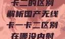 国产无线卡一卡二的区别解析国产无线卡一卡二区别在哪没内射肛交深喉