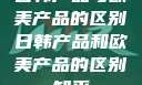 日韩产品与欧美产品的区别日韩产品和欧美产品的区别知乎