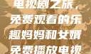 暴躁老奶奶的电视剧之旅，免费观看的乐趣妈妈和女婿免费播放电视剧