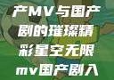 星空无限，国产MV与国产剧的璀璨精彩星空无限mv国产剧入选精彩免费