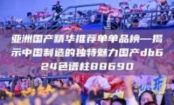 亚洲国产精华推荐单单品榜—揭示中国制造的独特魅力国产db624色谱柱88690